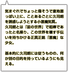 気まぐれでちょっと偉そうで意地悪っぽい上に、ことあるごとに久司朗を誘惑しようとする小悪魔気質。久司朗とは『前の世界』で相棒であったと名乗り、この世界を壊す手伝いを持ちかける正真正銘『悪魔』な少女。基本的に久司朗には従うものの、何か別の目的を持っているようにも見える。