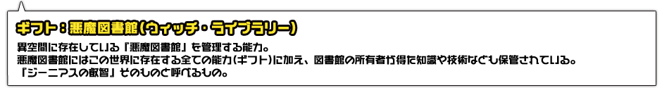 ギフト：悪魔図書館(ウィッチ・ライブラリー)。異空間に存在している『悪魔図書館』を管理する能力。悪魔図書館にはこの世界に存在する全ての能力(ギフト)に加え、図書館の所有者が得た知識や技術なども保管されている。『ジーニアスの叡智』そのものと呼べるもの。