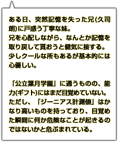 ある日、突然記憶を失った兄(久司朗)に戸惑う丁寧な妹。兄を心配しながら、なんとか記憶を取り戻して貰おうと健気に接する。少しクールな所もあるが基本的には心優しい。『公立葉月学園』に通うものの、能力(ギフト)にはまだ目覚めていない。ただし、『ジーニアス計測値』はかなり高いものを持っており、目覚めた瞬間に何か危険なことが起きるのではないかと危ぶまれている。