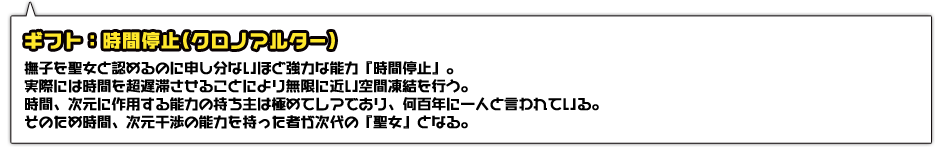 ギフト：時間停止(クロノアルター)。撫子を聖女と認めるのに申し分ないほど強力な能力『時間停止』。実際には時間を超遅滞させることにより無限に近い空間凍結を行う。時間、次元に作用する能力の持ち主は極めてレアであり、何百年に一人と言われている。そのため時間、次元干渉の能力を持った者が次代の『聖女』となる。