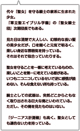 代々『聖女』を守る騎士の家系に生まれた少女。『軍立聖エイプリル学園』の『聖女騎士団』次期団長でもある。見た目は清楚で大人しい、幻想的な長い髪の美少女だが、口を開くと元気で明るく、楽しい身近な雰囲気を持っている。それはそれで似合っていたりする。聖女を守ることを一番に考えているものの、楽しいことを第一に考えている節がある。いつもニコニコしているせいで逆に感情が読めない、そんな食えない所も持っている。騎士としての武器は、突然どこからともなく取り出される巨大な剣といわれている。ただし、その剣を見たものはいない。『ジーニアス計測値』も高く、聖女としても遜色ない力を持っている。