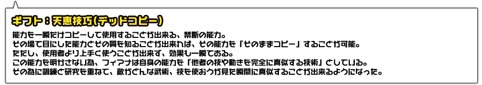 ギフト：天恵技巧(デッドコピー)。能力を一瞬だけコピーして使用することが出来る、禁断の能力。その場で目にした能力とその質を知ることが出来れば、その能力を『そのままコピー』することが可能。ただし、使用者より上手く使うことが出来ず、効果も一瞬である。この能力を明かさない為、フィアナは自身の能力を『他者の技や動きを完全に真似する技術』としている。その為に訓練と研究を重ねて、敵がどんな武術、技を使おうが見た瞬間に真似することが出来るようになった。