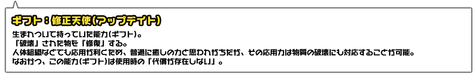 ギフト：修正天使(アップデイト)。生まれついて持っていた能力(ギフト)。『破壊』された物を『修復』する。人体組織などでも応用が利くため、普通に癒しの力と思われがちだが、その応用力は物質の破壊にも対応することが可能。なおかつ、この能力(ギフト)は使用時の『代償が存在しない』。