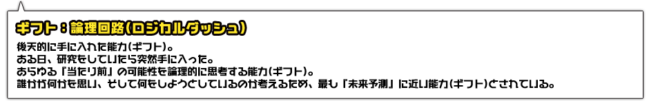 ギフト：論理回路(ロジカルダッシュ)。後天的に手に入れた能力(ギフト)。ある日、研究をしていたら突然手に入った。あらゆる『当たり前』の可能性を論理的に思考する能力(ギフト)。誰かが何かを思い、そして何をしようとしているのか考えるため、最も『未来予測』に近い能力(ギフト)とされている。