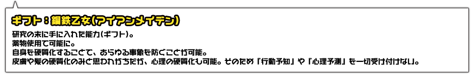 ギフト：鋼鉄乙女(アイアンメイデン)。研究の末に手に入れた能力(ギフト)。薬物使用で可能に。自身を硬質化することで、あらゆる事象を防ぐことが可能。皮膚や髪の硬質化のみと思われがちだが、心理の硬質化も可能。そのため『行動予知』や『心理予測』を一切受け付けない。