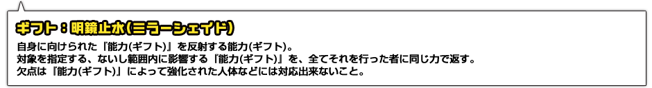 ギフト：明鏡止水(ミラーシェイド)。自身に向けられた『能力(ギフト)』を反射する能力(ギフト)。対象を指定する、ないし範囲内に影響する『能力(ギフト)』を、全てそれを行った者に同じ力で返す。欠点は『能力(ギフト)』によって強化された人体などには対応出来ないこと。