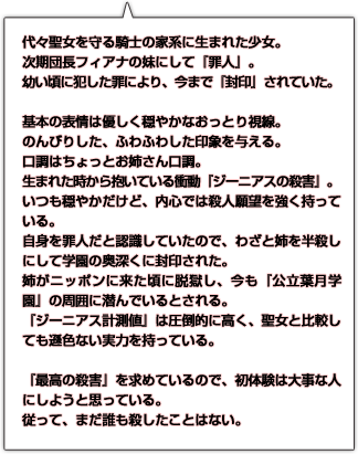 代々聖女を守る騎士の家系に生まれた少女。次期団長フィアナの妹にして『罪人』。幼い頃に犯した罪により、今まで『封印』されていた。基本の表情は優しく穏やかなおっとり視線。のんびりした、ふわふわした印象を与える。口調はちょっとお姉さん口調。生まれた時から抱いている衝動『ジーニアスの殺害』。いつも穏やかだけど、内心では殺人願望を強く持っている。自身を罪人だと認識していたので、わざと姉を半殺しにして学園の奥深くに封印された。姉がニッポンに来た頃に脱獄し、今も『公立葉月学園』の周囲に潜んでいるとされる。『ジーニアス計測値』は圧倒的に高く、聖女と比較しても遜色ない実力を持っている。『最高の殺害』を求めているので、初体験は大事な人にしようと思っている。従って、まだ誰も殺したことはない。