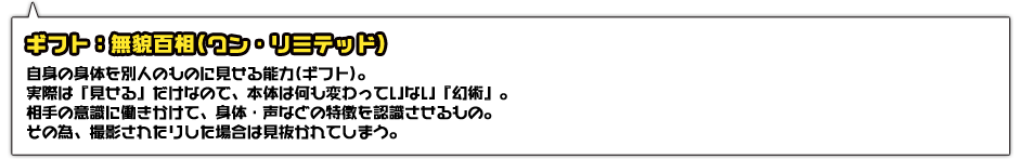 ギフト：無貌百相(ワン・リミテッド)。自身の身体を別人のものに見せる能力(ギフト)。実際は『見せる』だけなので、本体は何も変わっていない『幻術』。相手の意識に働きかけて、身体・声などの特徴を認識させるもの。その為、撮影されたりした場合は見抜かれてしまう。