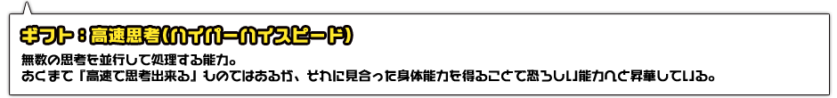 ギフト：高速思考(ハイパーハイスピード)。無数の思考を並行して処理する能力。あくまで『高速で思考出来る』ものではあるが、それに見合った身体能力を得ることで恐ろしい能力へと昇華している。