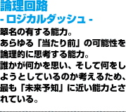 論理回路 -ロジカルダッシュ-あらゆる「当たり前」の可能性を論理的に思考する能力。誰かが何かを思い、そして何をしようとしているのか考えるため、最も「未来予知」に近い能力とされている。