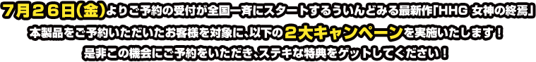 7月26日(金)よりご予約の受付が全国一斉にスタートするういんどみる最新作「HHG 女神の終焉」本製品をご予約いただいたお客様を対象に、以下の2大キャンペーンを実施いたします!是非この機会にご予約をいただき、ステキな特典をゲットしてください!