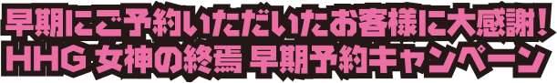 早期にご予約いただいたお客様に大感謝!HHG 女神の終焉 早期予約キャンペーン