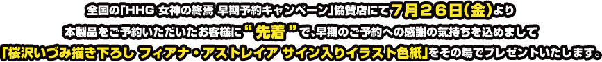 全国の「HHG 女神の終焉 早期予約キャンペーン」協賛店にて7月26日(金)より本製品をご予約いただいたお客様に“先着”で、早期のご予約への感謝の気持ちを込めまして「桜沢いづみ描き下ろし フィアナ・アストレイア サイン入りイラスト色紙」をその場でプレゼントいたします。