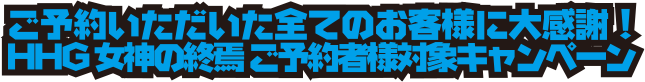 ご予約いただいた全てのお客様に大感謝!HHG 女神の終焉 ご予約者様対象キャンペーン