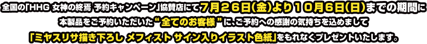 全国の「HHG 女神の終焉 ご予約者様対象キャンペーン」協賛店にて7月26日(金)より10月6日(日)までの期間に本製品をご予約いただいた“全てのお客様”に、ご予約への感謝の気持ちを込めまして「ミヤスリサ描き下ろし 明智光理 サイン入りイラスト色紙」をもれなくプレゼントいたします。