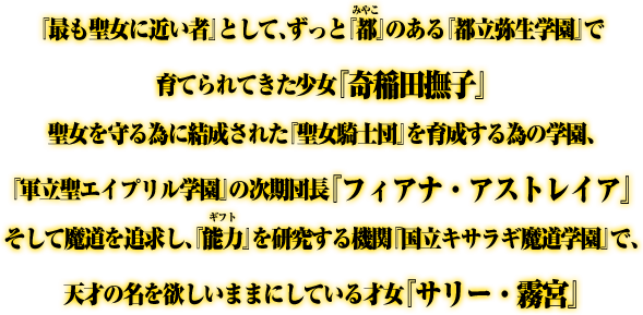 『最も聖女に近い者』として、ずっと『都(みやこ)』のある『都立弥生学園』で育てられてきた少女『奇稲田撫子』聖女を守る為に結成された『聖女騎士団』を育成する為の学園、『軍立聖エイプリル学園』の次期団長『フィアナ・アストレイア』そして魔道を追求し、『能力(ギフト)』を研究する機関『国立キサラギ魔道学園』で、天才の名を欲しいままにしている才女『サリー・霧宮』