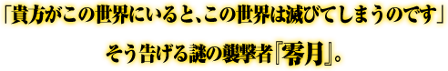 「貴方がこの世界にいると、この世界は滅びてしまうのです」そう告げる謎の襲撃者『零月』。