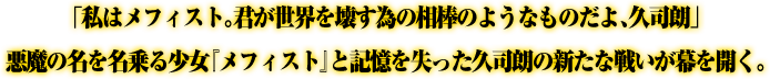 「私はメフィスト。君が世界を壊す為の相棒のようなものだよ、久司朗」悪魔の名を名乗る少女『メフィスト』と記憶を失った久司朗の新たな戦いが幕を開く。