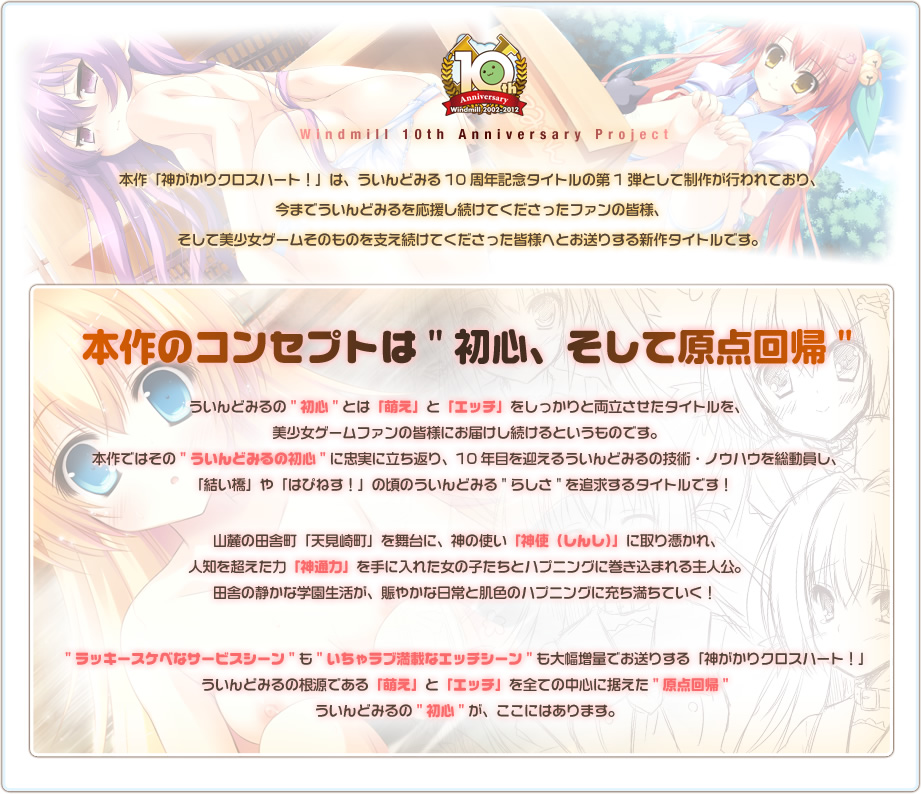 Windmill 10th Anniversary Project　本作「神がかりクロスハート！」は、ういんどみる10周年記念タイトルの第1弾として制作が行われており、今までういんどみるを応援してくださったファンの皆様、そして美少女ゲームそのものを支え続けてくださった皆様へお送りする新作タイトルです。本作のコンセプトは"初心、そして原点回帰"ういんどみるの"初心"とは「萌え」と「エッチ」をしっかりと両立させたタイトルを、美少女ゲームファンの皆様にお届けし続けるというものです。本作ではその"ういんどみるの初心"に忠実に立ち返り、10年目を迎えるういんどみるの技術・ノウハウを総動員し、「結い橋」や「はぴねす！」の頃のういんどみる"らしさ"を追求するタイトルです！山麓の田舎町「天見崎町」を舞台に、神の使い「神使（しんし）」に取り憑かれ、人知を超えた力「神通力」を手に入れた女の子たちとハプニングに巻き込まれる主人公。田舎の静かな学園生活が、賑やかな日常と肌色のハプニングに充ち満ちていく！"ラッキースケベなサービスシーン"も"いちゃラブ満載なエッチシーン"も大幅増量でお送りする「神がかりクロスハート！」ういんどみるの根源である「萌え」と「エッチ」を全ての中心に据えた"原点回帰"ういんどみるの"初心"が、ここにはあります。
