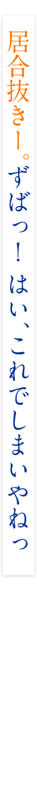 居合抜きー。ずばっ! はい、これでしまいやねっ 居合抜きー。ずばっ! はい、これでしまいやねっ