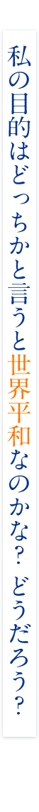 私の目的はどっちかと言うと世界平和なのかな？ どうだろう？
