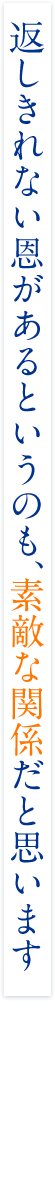 返しきれない恩があるというのも、素敵な関係だと思います