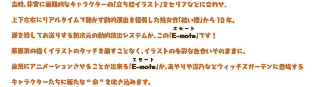 当時、非常に画期的なキャラクターの「立ち絵イラスト」をセリフなどに合わせ、上下左右にリアルタイムで動かす動的演出システムが、この「E-mote（エモート）」です！原画家の描くイラストのタッチを崩すことなく、イラストの多彩な色合いそのままに、自然にアニメーションさせることが出来る「E-mote（エモート）」が、あやりや涼乃などウィッチズガーデンに登場するキャラクターたちに新たな